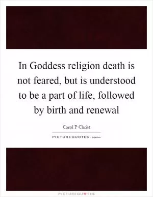 In Goddess religion death is not feared, but is understood to be a part of life, followed by birth and renewal Picture Quote #1