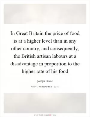 In Great Britain the price of food is at a higher level than in any other country, and consequently, the British artisan labours at a disadvantage in proportion to the higher rate of his food Picture Quote #1
