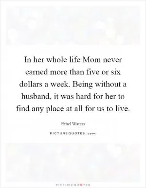 In her whole life Mom never earned more than five or six dollars a week. Being without a husband, it was hard for her to find any place at all for us to live Picture Quote #1