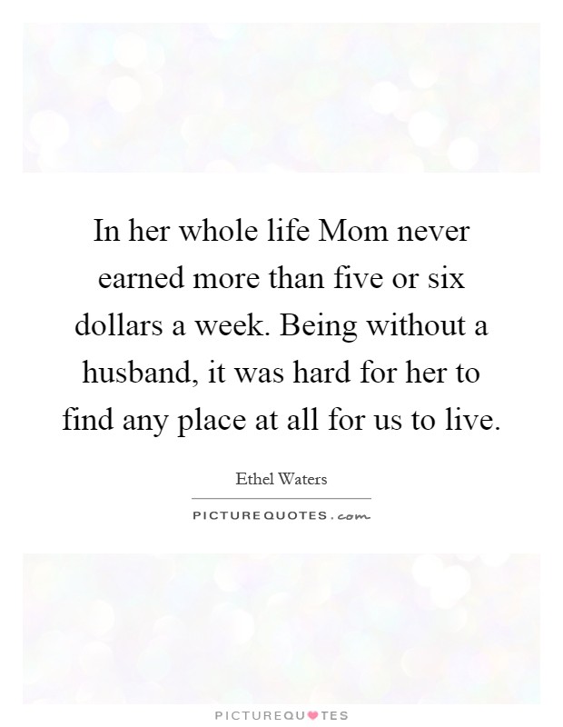 In her whole life Mom never earned more than five or six dollars a week. Being without a husband, it was hard for her to find any place at all for us to live Picture Quote #1
