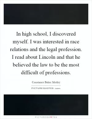 In high school, I discovered myself. I was interested in race relations and the legal profession. I read about Lincoln and that he believed the law to be the most difficult of professions Picture Quote #1