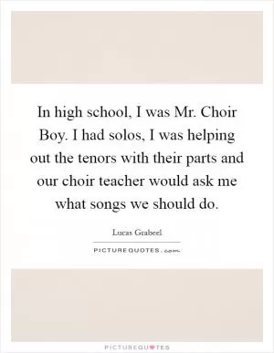 In high school, I was Mr. Choir Boy. I had solos, I was helping out the tenors with their parts and our choir teacher would ask me what songs we should do Picture Quote #1