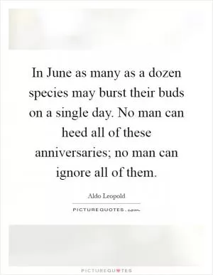 In June as many as a dozen species may burst their buds on a single day. No man can heed all of these anniversaries; no man can ignore all of them Picture Quote #1