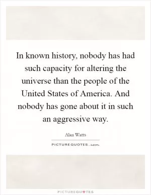 In known history, nobody has had such capacity for altering the universe than the people of the United States of America. And nobody has gone about it in such an aggressive way Picture Quote #1