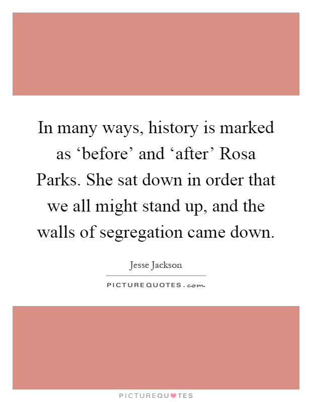 In many ways, history is marked as ‘before' and ‘after' Rosa Parks. She sat down in order that we all might stand up, and the walls of segregation came down Picture Quote #1