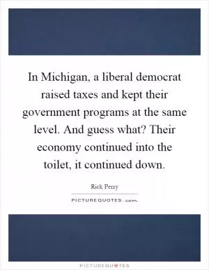 In Michigan, a liberal democrat raised taxes and kept their government programs at the same level. And guess what? Their economy continued into the toilet, it continued down Picture Quote #1