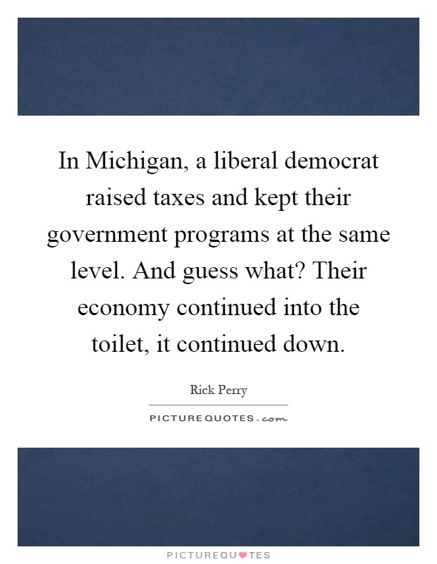 In Michigan, a liberal democrat raised taxes and kept their government programs at the same level. And guess what? Their economy continued into the toilet, it continued down Picture Quote #1