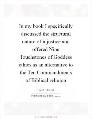 In my book I specifically discussed the structural nature of injustice and offered Nine Touchstones of Goddess ethics as an alternative to the Ten Commandments of Biblical religion Picture Quote #1