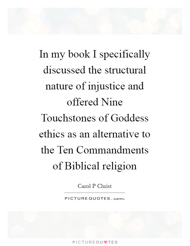 In my book I specifically discussed the structural nature of injustice and offered Nine Touchstones of Goddess ethics as an alternative to the Ten Commandments of Biblical religion Picture Quote #1