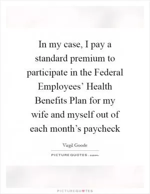In my case, I pay a standard premium to participate in the Federal Employees’ Health Benefits Plan for my wife and myself out of each month’s paycheck Picture Quote #1