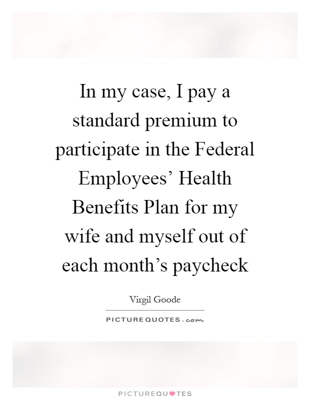 In my case, I pay a standard premium to participate in the Federal Employees' Health Benefits Plan for my wife and myself out of each month's paycheck Picture Quote #1
