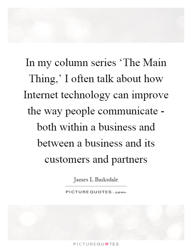 In my column series ‘The Main Thing,' I often talk about how Internet technology can improve the way people communicate - both within a business and between a business and its customers and partners Picture Quote #1