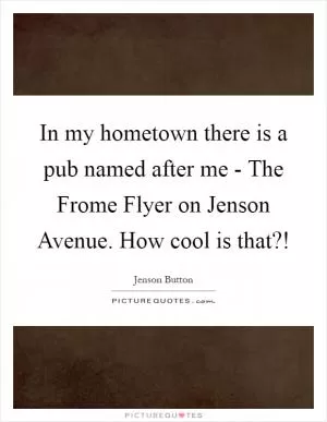 In my hometown there is a pub named after me - The Frome Flyer on Jenson Avenue. How cool is that?! Picture Quote #1