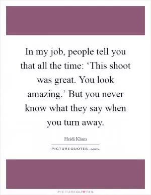 In my job, people tell you that all the time: ‘This shoot was great. You look amazing.’ But you never know what they say when you turn away Picture Quote #1