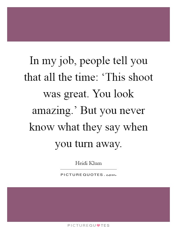 In my job, people tell you that all the time: ‘This shoot was great. You look amazing.' But you never know what they say when you turn away Picture Quote #1