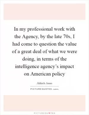 In my professional work with the Agency, by the late  70s, I had come to question the value of a great deal of what we were doing, in terms of the intelligence agency’s impact on American policy Picture Quote #1