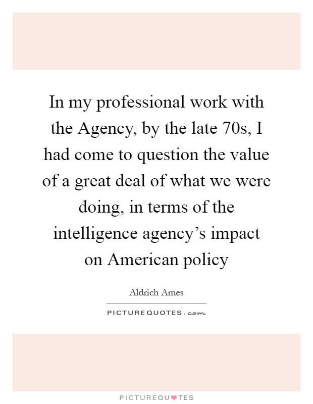 In my professional work with the Agency, by the late  70s, I had come to question the value of a great deal of what we were doing, in terms of the intelligence agency's impact on American policy Picture Quote #1