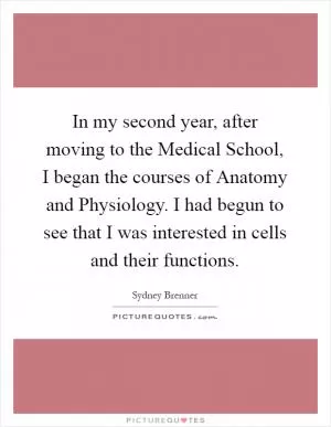 In my second year, after moving to the Medical School, I began the courses of Anatomy and Physiology. I had begun to see that I was interested in cells and their functions Picture Quote #1