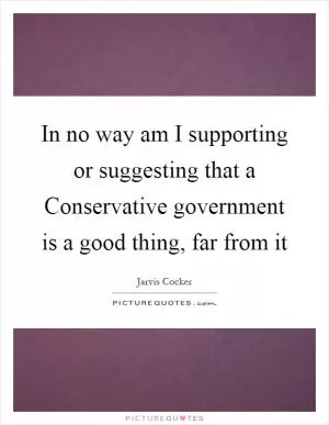 In no way am I supporting or suggesting that a Conservative government is a good thing, far from it Picture Quote #1