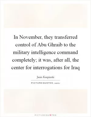 In November, they transferred control of Abu Ghraib to the military intelligence command completely; it was, after all, the center for interrogations for Iraq Picture Quote #1