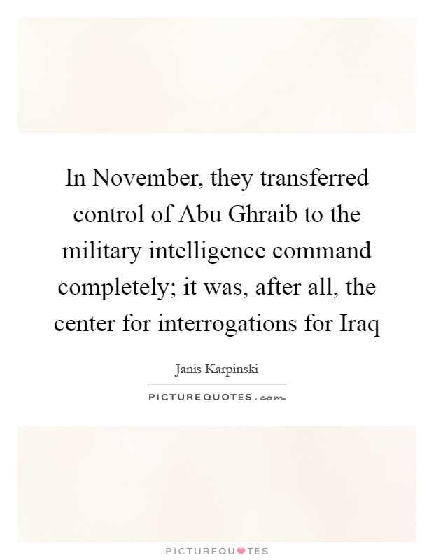 In November, they transferred control of Abu Ghraib to the military intelligence command completely; it was, after all, the center for interrogations for Iraq Picture Quote #1