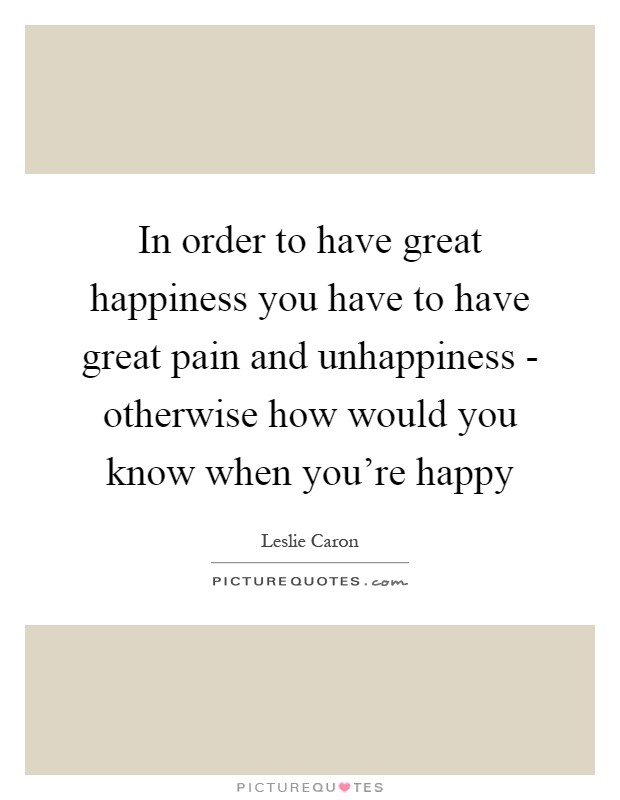 In order to have great happiness you have to have great pain and unhappiness - otherwise how would you know when you're happy Picture Quote #1