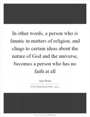 In other words, a person who is fanatic in matters of religion, and clings to certain ideas about the nature of God and the universe, becomes a person who has no faith at all Picture Quote #1