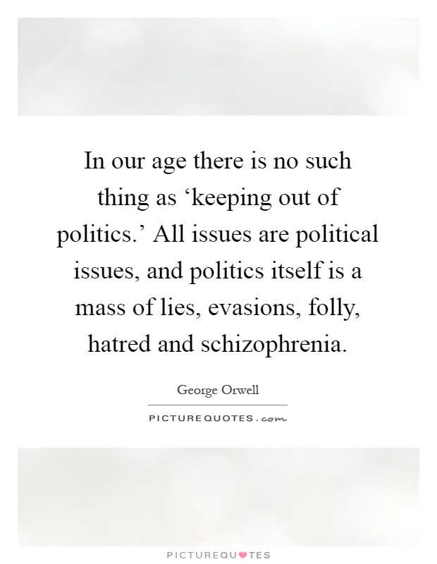 In our age there is no such thing as ‘keeping out of politics.' All issues are political issues, and politics itself is a mass of lies, evasions, folly, hatred and schizophrenia Picture Quote #1