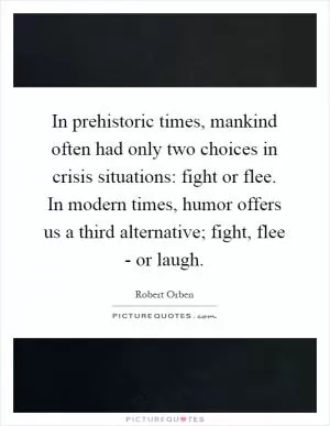 In prehistoric times, mankind often had only two choices in crisis situations: fight or flee. In modern times, humor offers us a third alternative; fight, flee - or laugh Picture Quote #1