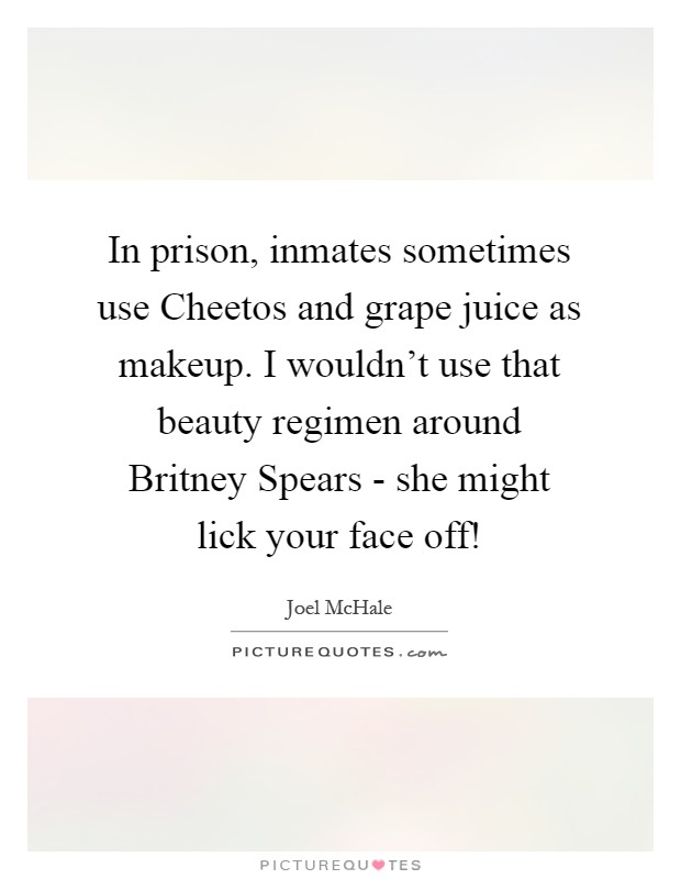 In prison, inmates sometimes use Cheetos and grape juice as makeup. I wouldn't use that beauty regimen around Britney Spears - she might lick your face off! Picture Quote #1
