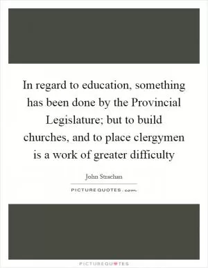 In regard to education, something has been done by the Provincial Legislature; but to build churches, and to place clergymen is a work of greater difficulty Picture Quote #1