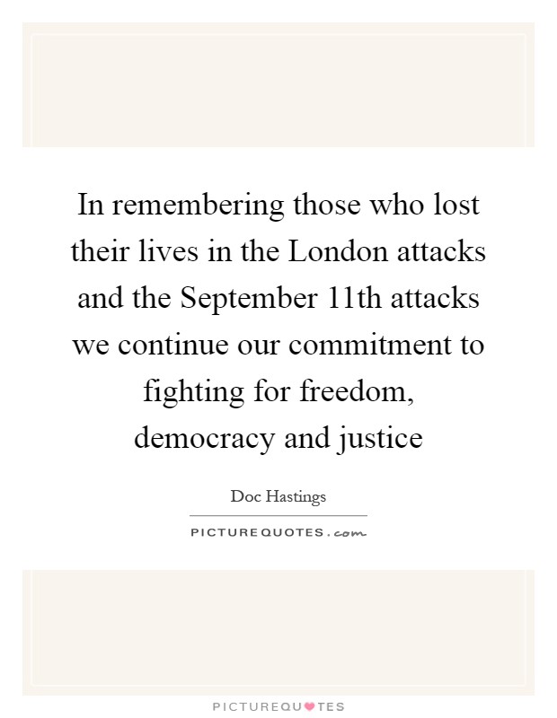 In remembering those who lost their lives in the London attacks and the September 11th attacks we continue our commitment to fighting for freedom, democracy and justice Picture Quote #1