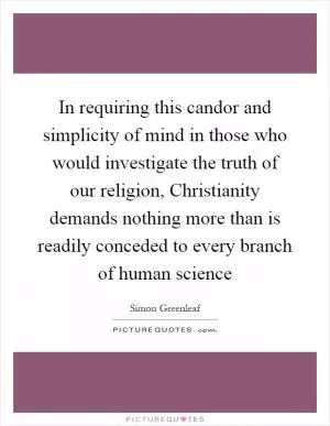 In requiring this candor and simplicity of mind in those who would investigate the truth of our religion, Christianity demands nothing more than is readily conceded to every branch of human science Picture Quote #1
