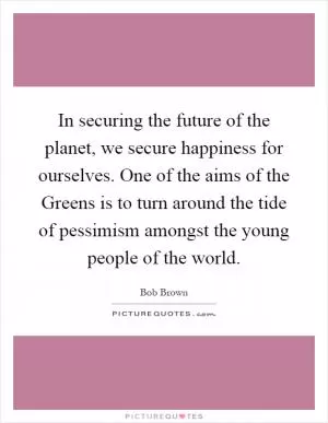 In securing the future of the planet, we secure happiness for ourselves. One of the aims of the Greens is to turn around the tide of pessimism amongst the young people of the world Picture Quote #1