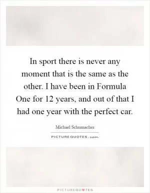 In sport there is never any moment that is the same as the other. I have been in Formula One for 12 years, and out of that I had one year with the perfect car Picture Quote #1