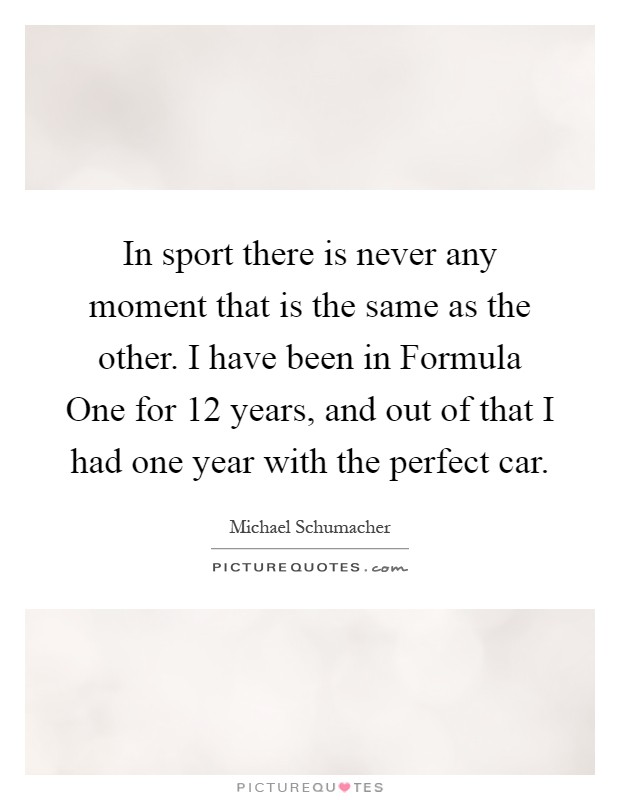 In sport there is never any moment that is the same as the other. I have been in Formula One for 12 years, and out of that I had one year with the perfect car Picture Quote #1
