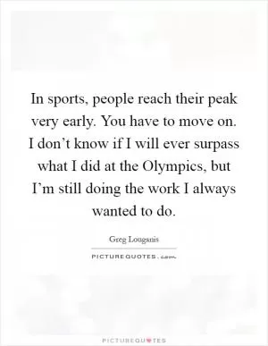 In sports, people reach their peak very early. You have to move on. I don’t know if I will ever surpass what I did at the Olympics, but I’m still doing the work I always wanted to do Picture Quote #1