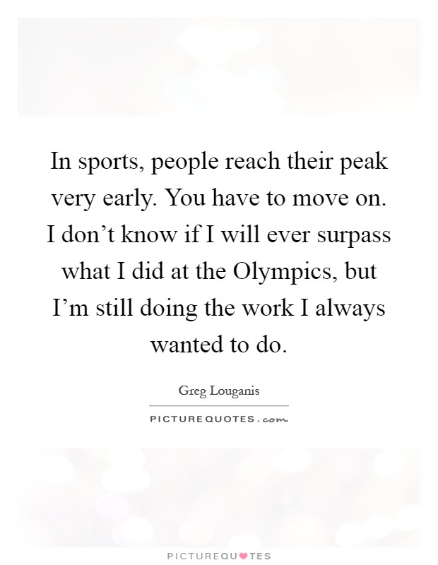 In sports, people reach their peak very early. You have to move on. I don't know if I will ever surpass what I did at the Olympics, but I'm still doing the work I always wanted to do Picture Quote #1
