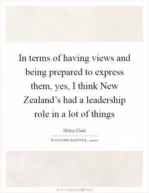 In terms of having views and being prepared to express them, yes, I think New Zealand’s had a leadership role in a lot of things Picture Quote #1