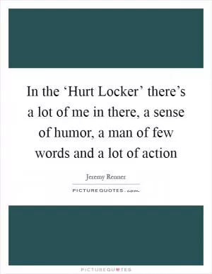 In the ‘Hurt Locker’ there’s a lot of me in there, a sense of humor, a man of few words and a lot of action Picture Quote #1