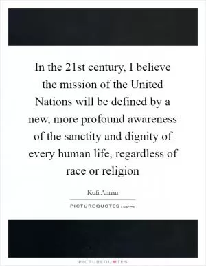 In the 21st century, I believe the mission of the United Nations will be defined by a new, more profound awareness of the sanctity and dignity of every human life, regardless of race or religion Picture Quote #1