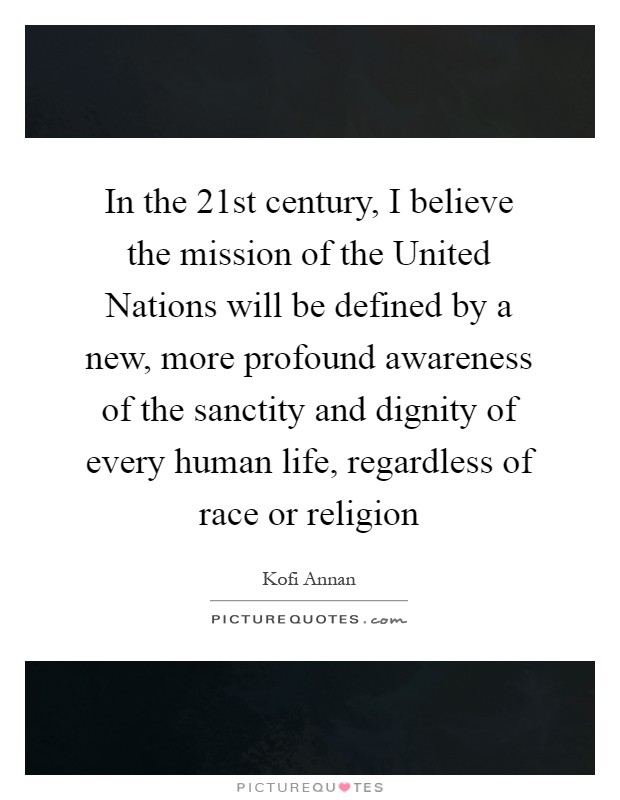 In the 21st century, I believe the mission of the United Nations will be defined by a new, more profound awareness of the sanctity and dignity of every human life, regardless of race or religion Picture Quote #1