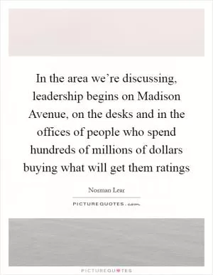 In the area we’re discussing, leadership begins on Madison Avenue, on the desks and in the offices of people who spend hundreds of millions of dollars buying what will get them ratings Picture Quote #1