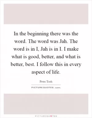 In the beginning there was the word. The word was Jah. The word is in I, Jah is in I. I make what is good, better, and what is better, best. I follow this in every aspect of life Picture Quote #1