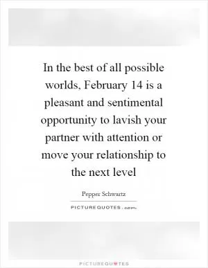 In the best of all possible worlds, February 14 is a pleasant and sentimental opportunity to lavish your partner with attention or move your relationship to the next level Picture Quote #1