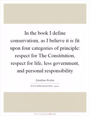 In the book I define conservatism, as I believe it is fit upon four categories of principle: respect for The Constitution, respect for life, less government, and personal responsibility Picture Quote #1