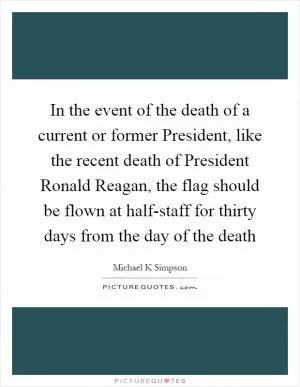 In the event of the death of a current or former President, like the recent death of President Ronald Reagan, the flag should be flown at half-staff for thirty days from the day of the death Picture Quote #1