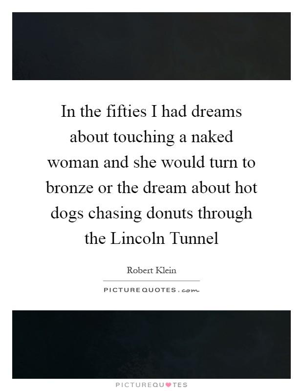 In the fifties I had dreams about touching a naked woman and she would turn to bronze or the dream about hot dogs chasing donuts through the Lincoln Tunnel Picture Quote #1