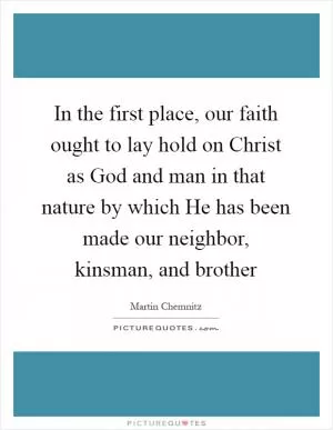 In the first place, our faith ought to lay hold on Christ as God and man in that nature by which He has been made our neighbor, kinsman, and brother Picture Quote #1