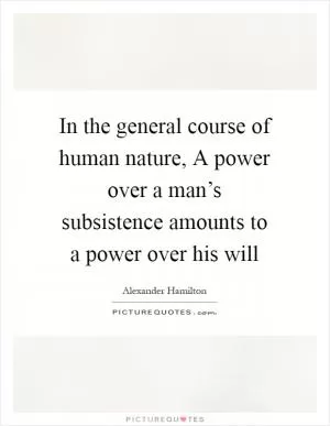 In the general course of human nature, A power over a man’s subsistence amounts to a power over his will Picture Quote #1